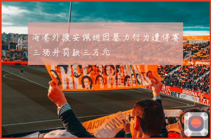 海港外援安佩姆因暴力行为遭停赛三场并罚款三万元