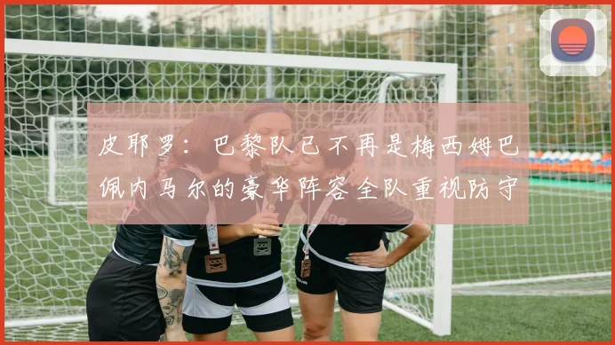 皮耶罗：巴黎队已不再是梅西姆巴佩内马尔的豪华阵容全队重视防守