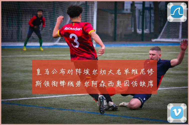 皇马公布对阵埃尔切大名单维尼修斯领衔锋线劳尔阿森西奥因伤缺席