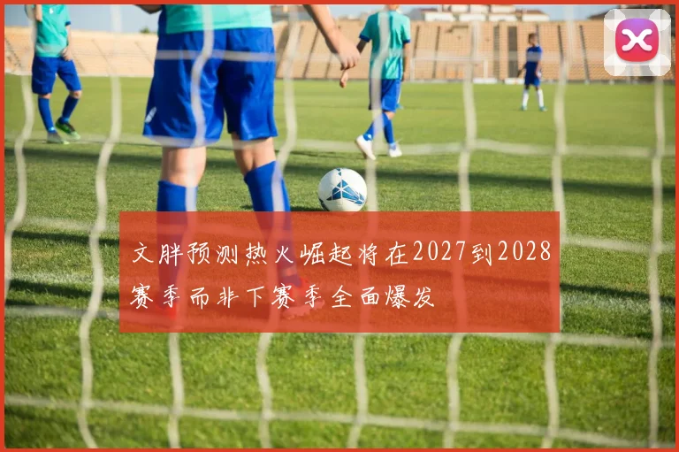 文胖预测热火崛起将在2027到2028赛季而非下赛季全面爆发