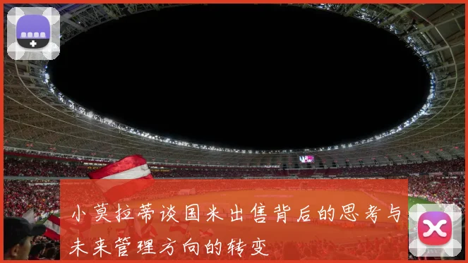 小莫拉蒂谈国米出售背后的思考与未来管理方向的转变