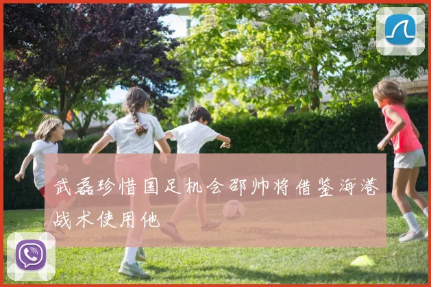 武磊珍惜国足机会邵帅将借鉴海港战术使用他