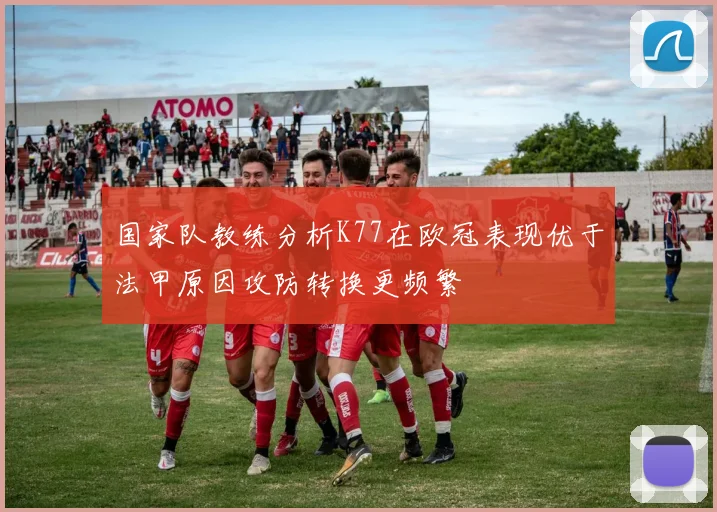 国家队教练分析K77在欧冠表现优于法甲原因攻防转换更频繁