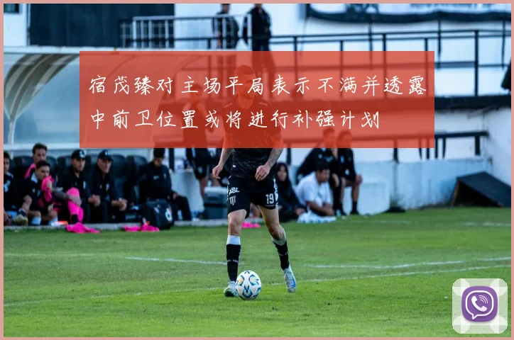 宿茂臻对主场平局表示不满并透露中前卫位置或将进行补强计划