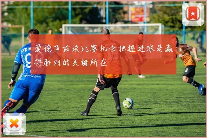 爱德华兹谈比赛机会把握进球是赢得胜利的关键所在