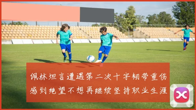 佩林坦言遭遇第二次十字韧带重伤感到绝望不想再继续坚持职业生涯