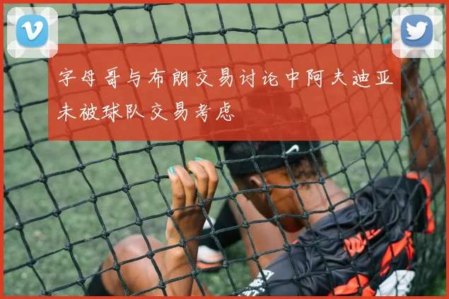 字母哥与布朗交易讨论中阿夫迪亚未被球队交易考虑