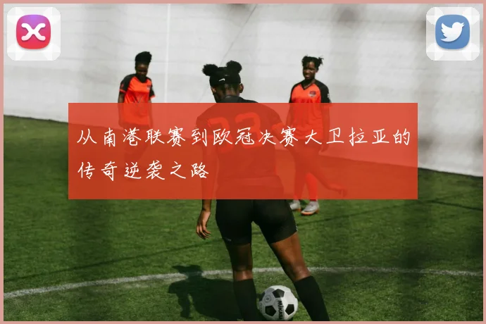 从南港联赛到欧冠决赛大卫拉亚的传奇逆袭之路
