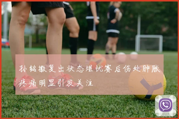 孙铭徽复出状态堪忧赛后伤处肿胀疼痛明显引发关注